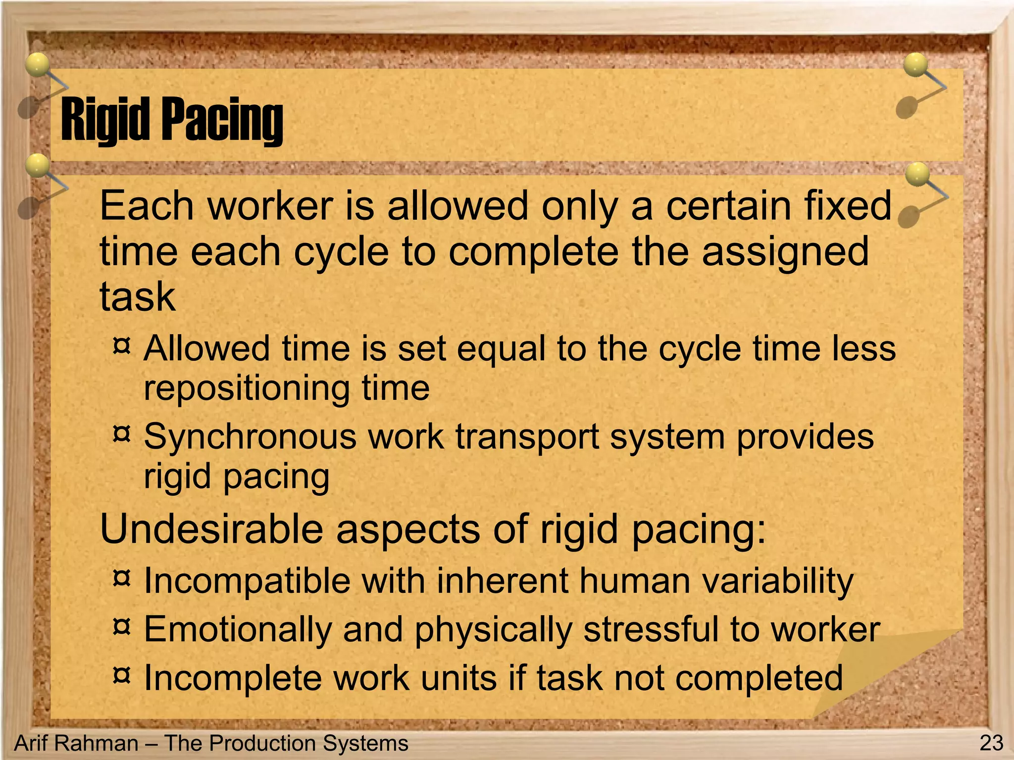 Arif Rahman – The Production Systems
Each worker is allowed only a certain fixed
time each cycle to complete the assigned
task
¤ Allowed time is set equal to the cycle time less
repositioning time
¤ Synchronous work transport system provides
rigid pacing
Undesirable aspects of rigid pacing:
¤ Incompatible with inherent human variability
¤ Emotionally and physically stressful to worker
¤ Incomplete work units if task not completed
Rigid Pacing
23
 