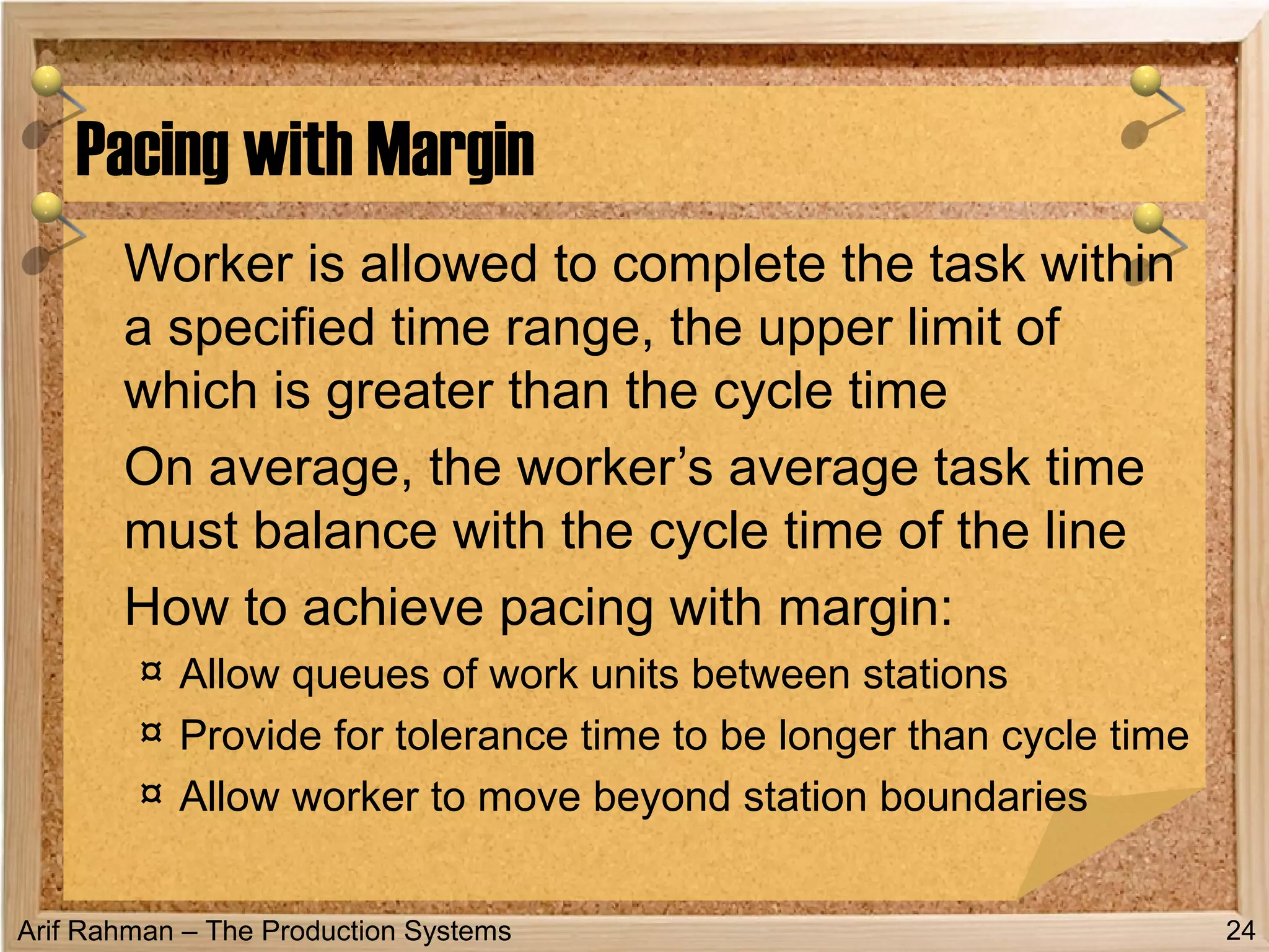 Arif Rahman – The Production Systems
Worker is allowed to complete the task within
a specified time range, the upper limit of
which is greater than the cycle time
On average, the worker’s average task time
must balance with the cycle time of the line
How to achieve pacing with margin:
¤ Allow queues of work units between stations
¤ Provide for tolerance time to be longer than cycle time
¤ Allow worker to move beyond station boundaries
Pacing with Margin
24
 