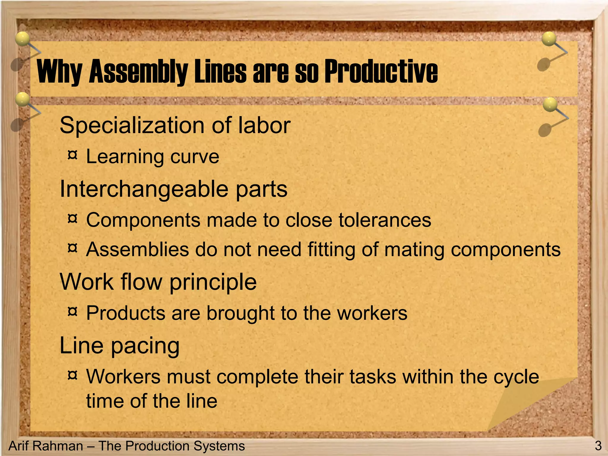 Arif Rahman – The Production Systems
Specialization of labor
¤ Learning curve
Interchangeable parts
¤ Components made to close tolerances
¤ Assemblies do not need fitting of mating components
Work flow principle
¤ Products are brought to the workers
Line pacing
¤ Workers must complete their tasks within the cycle
time of the line
Why Assembly Lines are so Productive
3
 