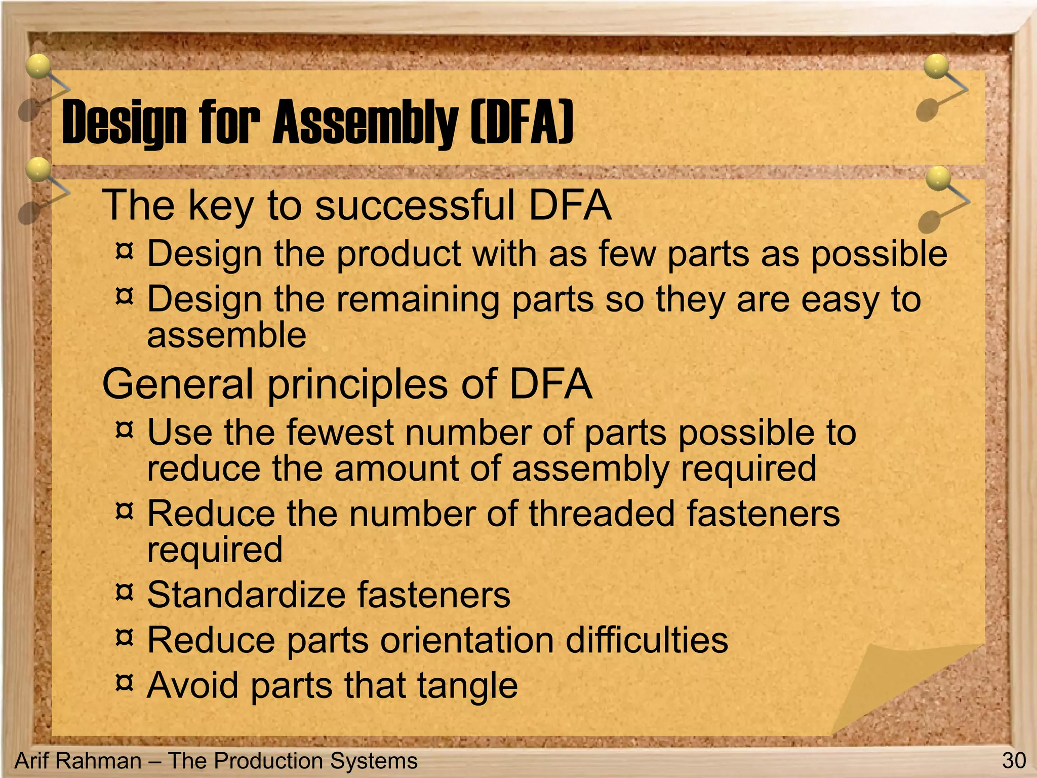 Arif Rahman – The Production Systems
The key to successful DFA
¤ Design the product with as few parts as possible
¤ Design the remaining parts so they are easy to
assemble
General principles of DFA
¤ Use the fewest number of parts possible to
reduce the amount of assembly required
¤ Reduce the number of threaded fasteners
required
¤ Standardize fasteners
¤ Reduce parts orientation difficulties
¤ Avoid parts that tangle
Design for Assembly (DFA)
30
 