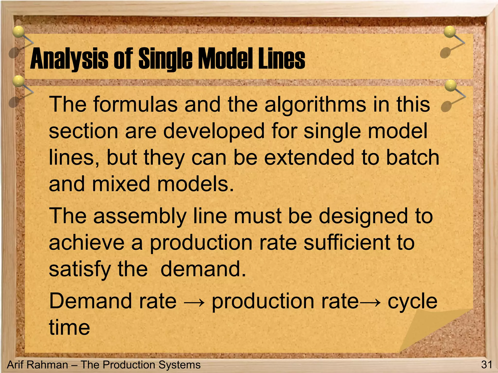 Arif Rahman – The Production Systems
The formulas and the algorithms in this
section are developed for single model
lines, but they can be extended to batch
and mixed models.
The assembly line must be designed to
achieve a production rate sufficient to
satisfy the demand.
Demand rate → production rate→ cycle
time
Analysis of Single Model Lines
31
 