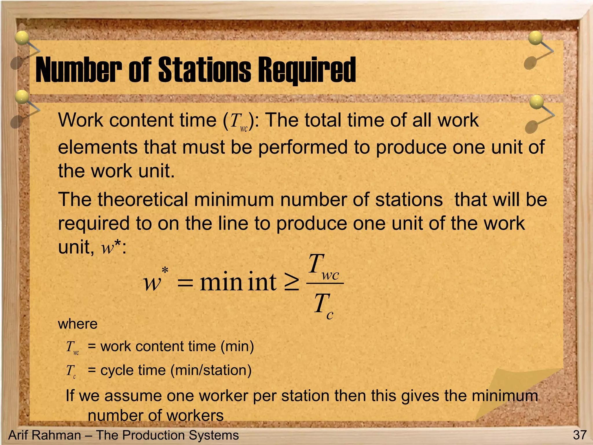 Arif Rahman – The Production Systems
Work content time (Twc): The total time of all work
elements that must be performed to produce one unit of
the work unit.
The theoretical minimum number of stations that will be
required to on the line to produce one unit of the work
unit, w*:
where
Twc = work content time (min)
Tc = cycle time (min/station)
If we assume one worker per station then this gives the minimum
number of workers
Number of Stations Required
37
c
wc
T
T
w ≥= intmin*
 