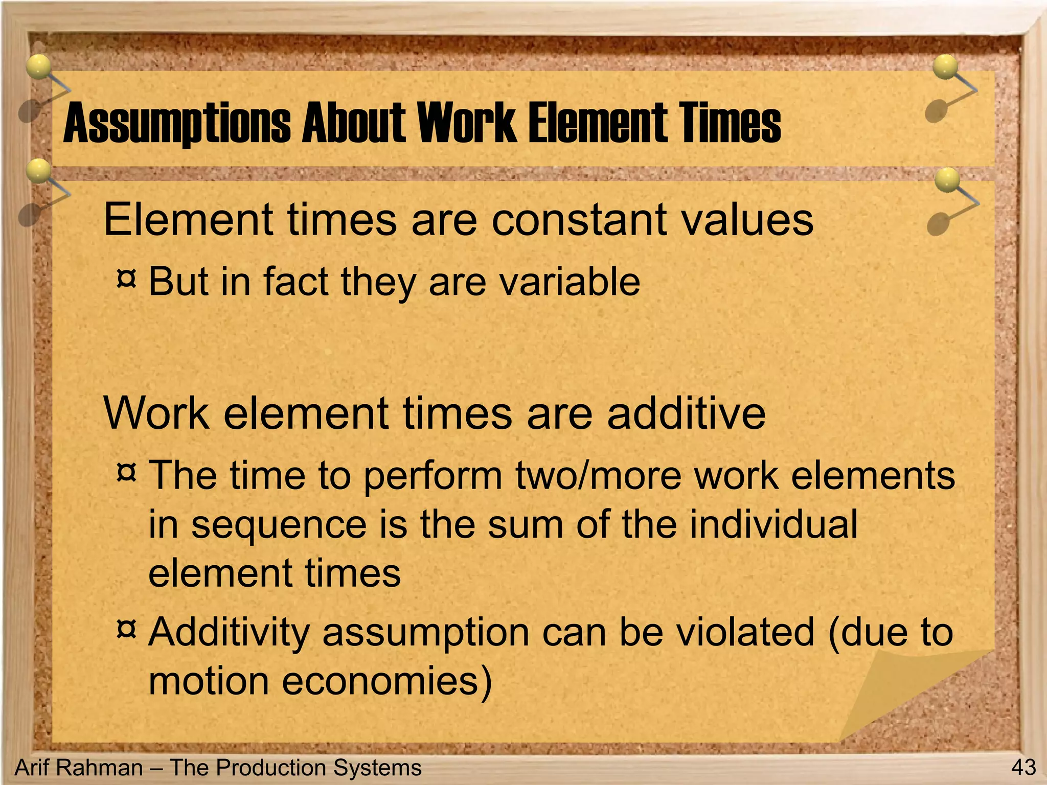 Arif Rahman – The Production Systems
Element times are constant values
¤ But in fact they are variable
Work element times are additive
¤ The time to perform two/more work elements
in sequence is the sum of the individual
element times
¤ Additivity assumption can be violated (due to
motion economies)
Assumptions About Work Element Times
43
 