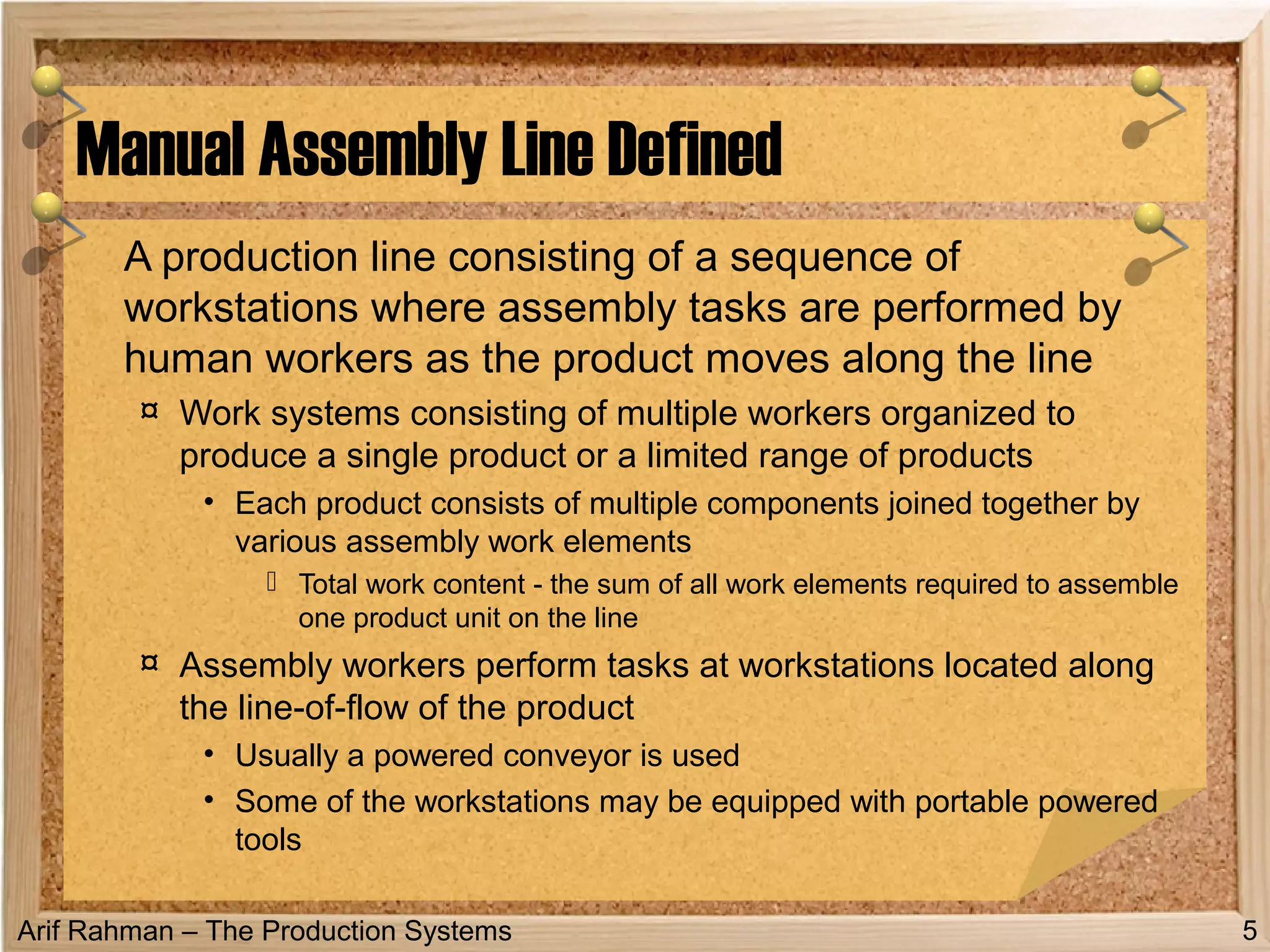 Arif Rahman – The Production Systems
A production line consisting of a sequence of
workstations where assembly tasks are performed by
human workers as the product moves along the line
¤ Work systems consisting of multiple workers organized to
produce a single product or a limited range of products
• Each product consists of multiple components joined together by
various assembly work elements
 Total work content - the sum of all work elements required to assemble
one product unit on the line
¤ Assembly workers perform tasks at workstations located along
the line-of-flow of the product
• Usually a powered conveyor is used
• Some of the workstations may be equipped with portable powered
tools
Manual Assembly Line Defined
5
 