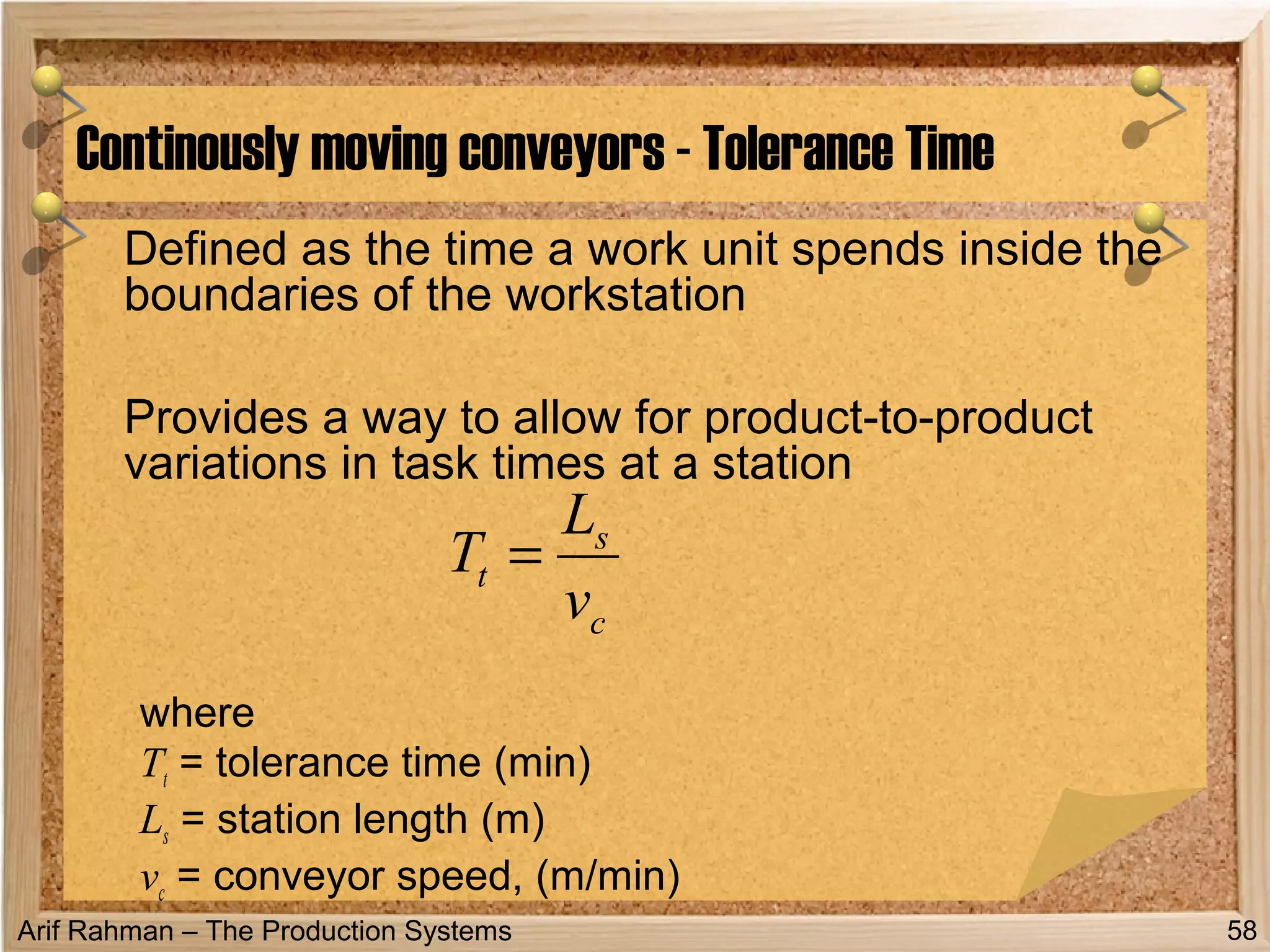 Arif Rahman – The Production Systems
Defined as the time a work unit spends inside the
boundaries of the workstation
Provides a way to allow for product-to-product
variations in task times at a station
where
Tt = tolerance time (min)
Ls = station length (m)
vc = conveyor speed, (m/min)
Continously moving conveyors - Tolerance Time
58
c
s
t
v
L
T =
 