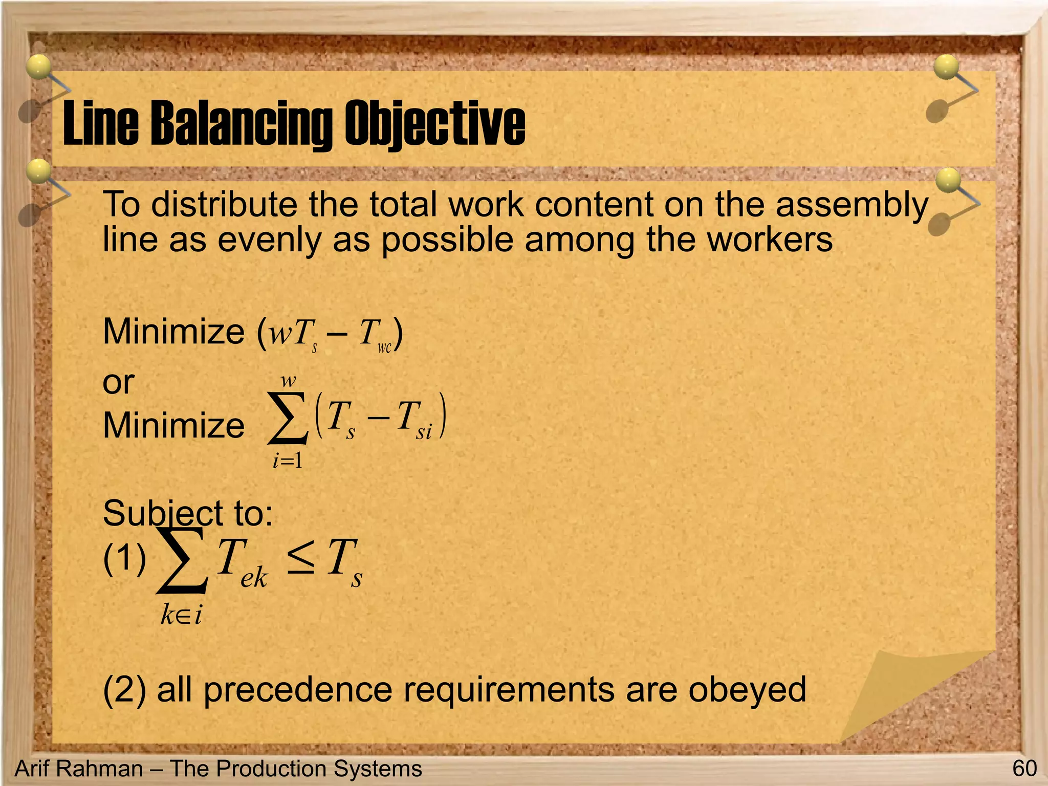 Arif Rahman – The Production Systems
To distribute the total work content on the assembly
line as evenly as possible among the workers
Minimize (wTs – Twc)
or
Minimize
Subject to:
(1)
(2) all precedence requirements are obeyed
Line Balancing Objective
60
( )∑=
−
w
i
sis TT
1
s
ik
ek TT ≤∑∈
 