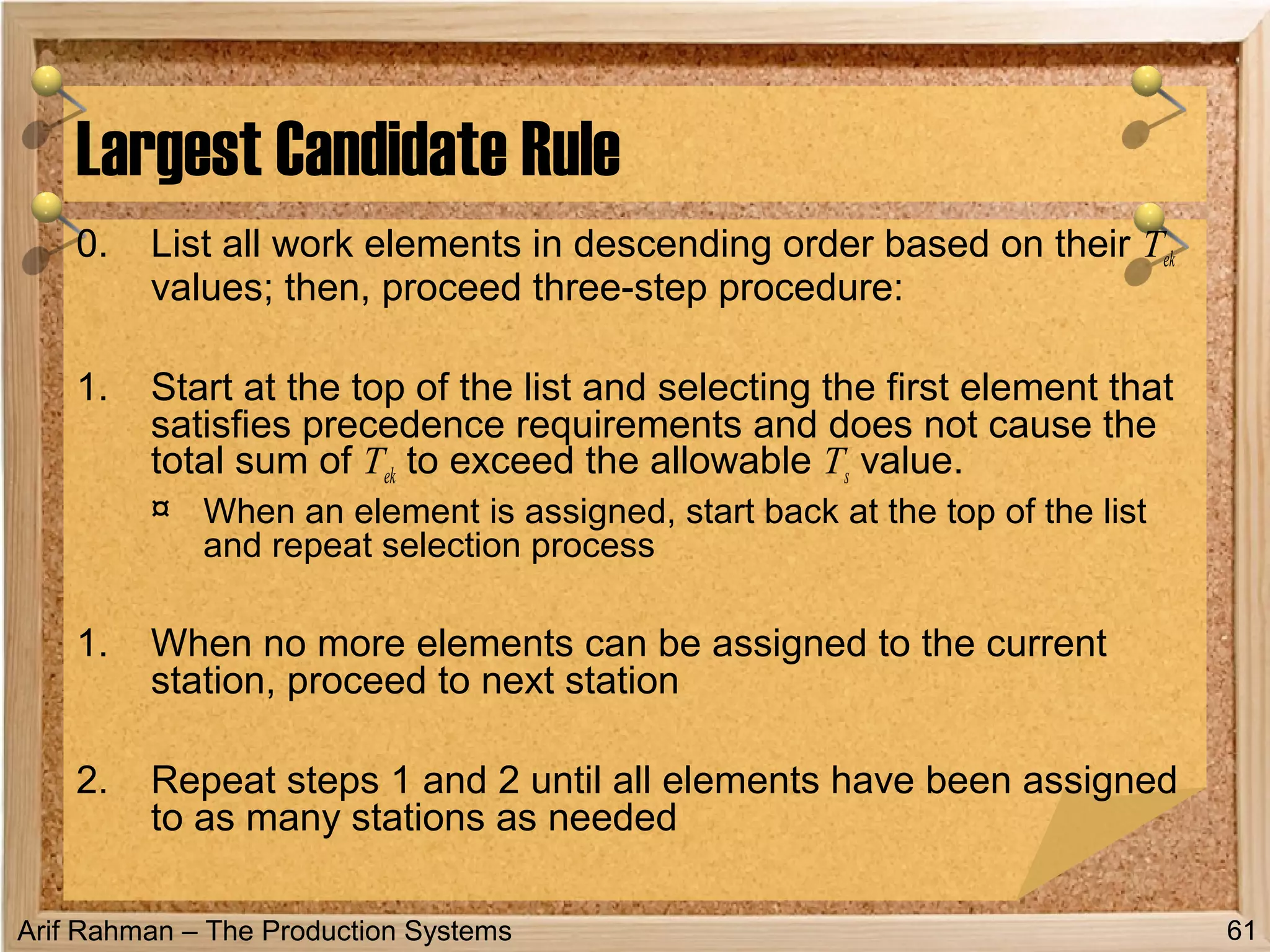 Arif Rahman – The Production Systems
0. List all work elements in descending order based on their Tek
values; then, proceed three-step procedure:
1. Start at the top of the list and selecting the first element that
satisfies precedence requirements and does not cause the
total sum of Tek to exceed the allowable Ts value.
¤ When an element is assigned, start back at the top of the list
and repeat selection process
1. When no more elements can be assigned to the current
station, proceed to next station
2. Repeat steps 1 and 2 until all elements have been assigned
to as many stations as needed
Largest Candidate Rule
61
 