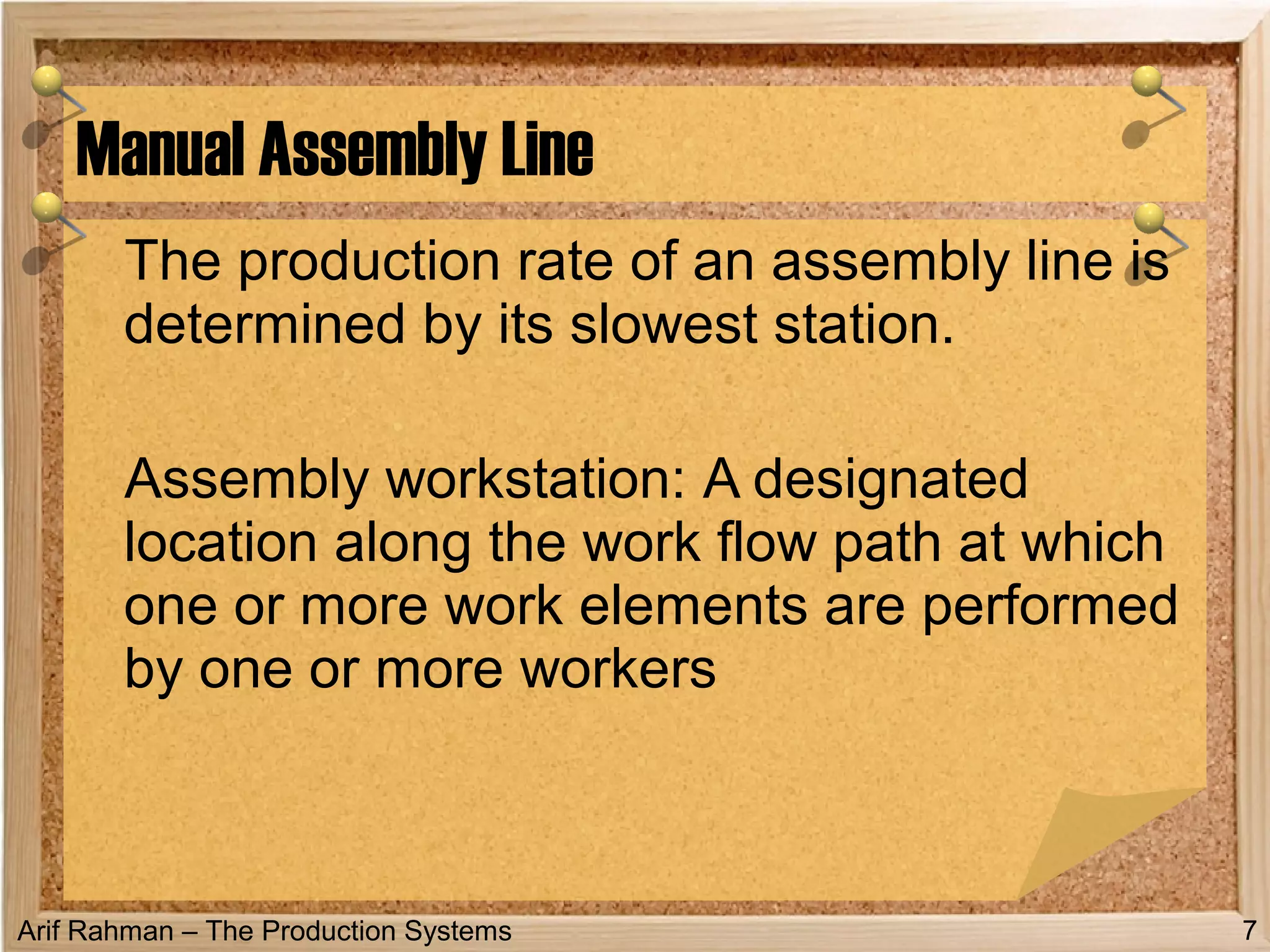 Arif Rahman – The Production Systems
The production rate of an assembly line is
determined by its slowest station.
Assembly workstation: A designated
location along the work flow path at which
one or more work elements are performed
by one or more workers
Manual Assembly Line
7
 