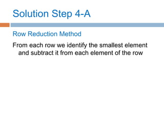 Solution Step 4-A
Row Reduction Method
From each row we identify the smallest element
and subtract it from each element of the row
 