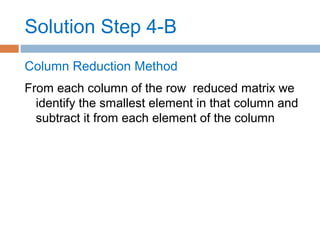 Solution Step 4-B
Column Reduction Method
From each column of the row reduced matrix we
identify the smallest element in that column and
subtract it from each element of the column
 