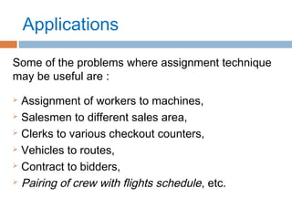 Applications
Some of the problems where assignment technique
may be useful are :
 Assignment of workers to machines,
 Salesmen to different sales area,
 Clerks to various checkout counters,
 Vehicles to routes,
 Contract to bidders,
 Pairing of crew with flights schedule, etc.
 