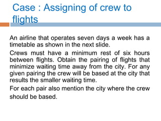 Case : Assigning of crew to
flights
An airline that operates seven days a week has a
timetable as shown in the next slide.
Crews must have a minimum rest of six hours
between flights. Obtain the pairing of flights that
minimize waiting time away from the city. For any
given pairing the crew will be based at the city that
results the smaller waiting time.
For each pair also mention the city where the crew
should be based. 
 