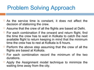 Problem Solving Approach
 As the service time is constant, it does not affect the
decision of stationing the crew.
 Assume that the crew of all the flights are based at Delhi.
 For each combination if the onward and return flight, find
the time the crew has to wait in Kolkata to catch the next
available flight to return keeping in mind that the minimum
time the crew has to rest at Kolkata is 6 hours.
 Perform the above step assuming that the crew of all the
flights are based at Kolkata.
 For each combination record the minimum of the two
durations.
 Apply the Assignment model technique to minimize the
waiting time away from the city.
 