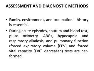 ASSESSMENT AND DIAGNOSTIC METHODS
• Family, environment, and occupational history
is essential.
• During acute episodes, sputum and blood test,
pulse oximetry, ABGs, hypocapnia and
respiratory alkalosis, and pulmonary function
(forced expiratory volume [FEV] and forced
vital capacity [FVC] decreased) tests are per-
formed.
 