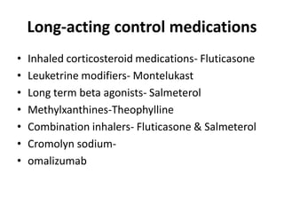 Long-acting control medications
• Inhaled corticosteroid medications- Fluticasone
• Leuketrine modifiers- Montelukast
• Long term beta agonists- Salmeterol
• Methylxanthines-Theophylline
• Combination inhalers- Fluticasone & Salmeterol
• Cromolyn sodium-
• omalizumab
 