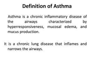 Definition of Asthma
Asthma is a chronic inflammatory disease of
the airways characterized by
hyperresponsiveness, mucosal edema, and
mucus production.
It is a chronic lung disease that inflames and
narrows the airways.
 