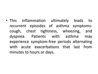 • This inflammation ultimately leads to
recurrent episodes of asthma symptoms:
cough, chest tightness, wheezing, and
dyspnea. Patients with asthma may
experience symptom-free periods alternating
with acute exacerbations that last from
minutes to hours or days.
 