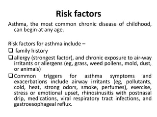Risk factors
Asthma, the most common chronic disease of childhood,
can begin at any age.
Risk factors for asthma include –
 family history
allergy (strongest factor), and chronic exposure to air-way
irritants or allergens (eg, grass, weed pollens, mold, dust,
or animals)
Common triggers for asthma symptoms and
exacerbations include airway irritants (eg, pollutants,
cold, heat, strong odors, smoke, perfumes), exercise,
stress or emotional upset, rhinosinusitis with postnasal
drip, medications, viral respiratory tract infections, and
gastroesophageal reflux.
 