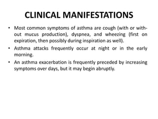 CLINICAL MANIFESTATIONS
• Most common symptoms of asthma are cough (with or with-
out mucus production), dyspnea, and wheezing (first on
expiration, then possibly during inspiration as well).
• Asthma attacks frequently occur at night or in the early
morning.
• An asthma exacerbation is frequently preceded by increasing
symptoms over days, but it may begin abruptly.
 