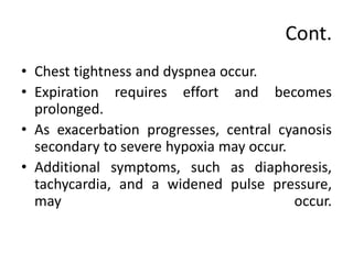 Cont.
• Chest tightness and dyspnea occur.
• Expiration requires effort and becomes
prolonged.
• As exacerbation progresses, central cyanosis
secondary to severe hypoxia may occur.
• Additional symptoms, such as diaphoresis,
tachycardia, and a widened pulse pressure,
may occur.
 