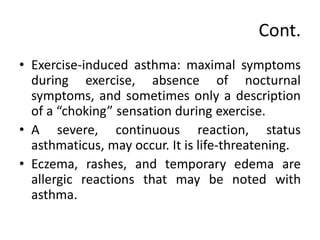 Cont.
• Exercise-induced asthma: maximal symptoms
during exercise, absence of nocturnal
symptoms, and sometimes only a description
of a “choking” sensation during exercise.
• A severe, continuous reaction, status
asthmaticus, may occur. It is life-threatening.
• Eczema, rashes, and temporary edema are
allergic reactions that may be noted with
asthma.
 