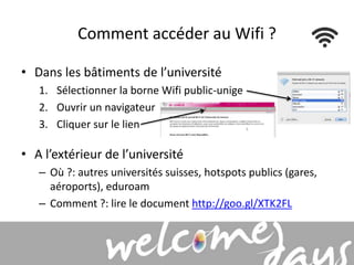 Comment accéder au Wifi ? 
• Dans les bâtiments de l’université 
1. Sélectionner la borne Wifi public-unige 
2. Ouvrir un navigateur 
3. Cliquer sur le lien 
• A l’extérieur de l’université 
– Où ?: autres universités suisses, hotspots publics (gares, 
aéroports), eduroam 
– Comment ?: lire le document http://goo.gl/XTK2FL 
 