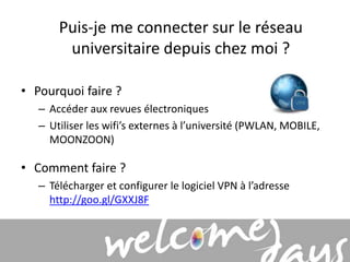 Puis-je me connecter sur le réseau 
universitaire depuis chez moi ? 
• Pourquoi faire ? 
– Accéder aux revues électroniques 
– Utiliser les wifi’s externes à l’université (PWLAN, MOBILE, 
MOONZOON) 
• Comment faire ? 
– Télécharger et configurer le logiciel VPN à l’adresse 
http://goo.gl/GXXJ8F 
 