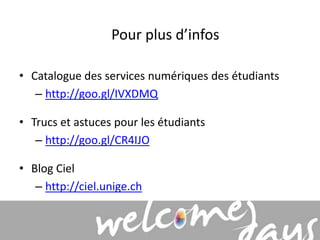 Pour plus d’infos 
• Catalogue des services numériques des étudiants 
– http://goo.gl/IVXDMQ 
• Trucs et astuces pour les étudiants 
– http://goo.gl/CR4IJO 
• Blog Ciel 
– http://ciel.unige.ch 
