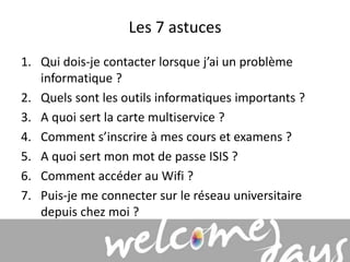 Les 7 astuces 
1. Qui dois-je contacter lorsque j’ai un problème 
informatique ? 
2. Quels sont les outils informatiques importants ? 
3. A quoi sert la carte multiservice ? 
4. Comment s’inscrire à mes cours et examens ? 
5. A quoi sert mon mot de passe ISIS ? 
6. Comment accéder au Wifi ? 
7. Puis-je me connecter sur le réseau universitaire 
depuis chez moi ? 
 