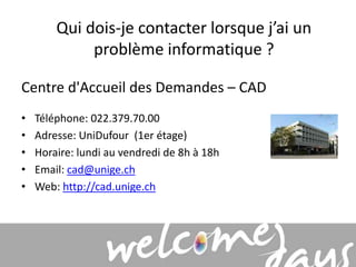 Qui dois-je contacter lorsque j’ai un 
problème informatique ? 
Centre d'Accueil des Demandes – CAD 
• Téléphone: 022.379.70.00 
• Adresse: UniDufour (1er étage) 
• Horaire: lundi au vendredi de 8h à 18h 
• Email: cad@unige.ch 
• Web: http://cad.unige.ch 
 