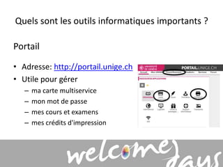 Quels sont les outils informatiques importants ? 
Portail 
• Adresse: http://portail.unige.ch 
• Utile pour gérer 
– ma carte multiservice 
– mon mot de passe 
– mes cours et examens 
– mes crédits d'impression 
 