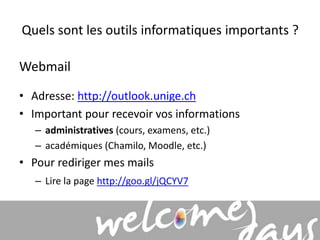 Quels sont les outils informatiques importants ? 
Webmail 
• Adresse: http://outlook.unige.ch 
• Important pour recevoir vos informations 
– administratives (cours, examens, etc.) 
– académiques (Chamilo, Moodle, etc.) 
• Pour rediriger mes mails 
– Lire la page http://goo.gl/jQCYV7 
 