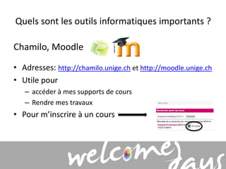 Quels sont les outils informatiques importants ? 
Chamilo, Moodle 
• Adresses: http://chamilo.unige.ch et http://moodle.unige.ch 
• Utile pour 
– accéder à mes supports de cours 
– Rendre mes travaux 
• Pour m’inscrire à un cours 
 