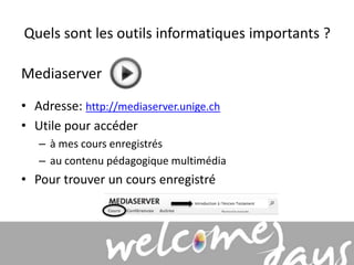 Quels sont les outils informatiques importants ? 
Mediaserver 
• Adresse: http://mediaserver.unige.ch 
• Utile pour accéder 
– à mes cours enregistrés 
– au contenu pédagogique multimédia 
• Pour trouver un cours enregistré 
 