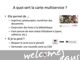 A quoi sert la carte multiservice ? 
• Elle permet de … 
– Imprimer, photocopier, numériser des 
documents 
– Emprunter des livres à la bibliothèque 
– Faire preuve de mon statut d’étudiant-e (sport, 
cafeteria, etc.) 
• Si je la perd ? 
– Bloquer la carte (via le portail) 
– Demander une nouvelle carte au CAD 
 