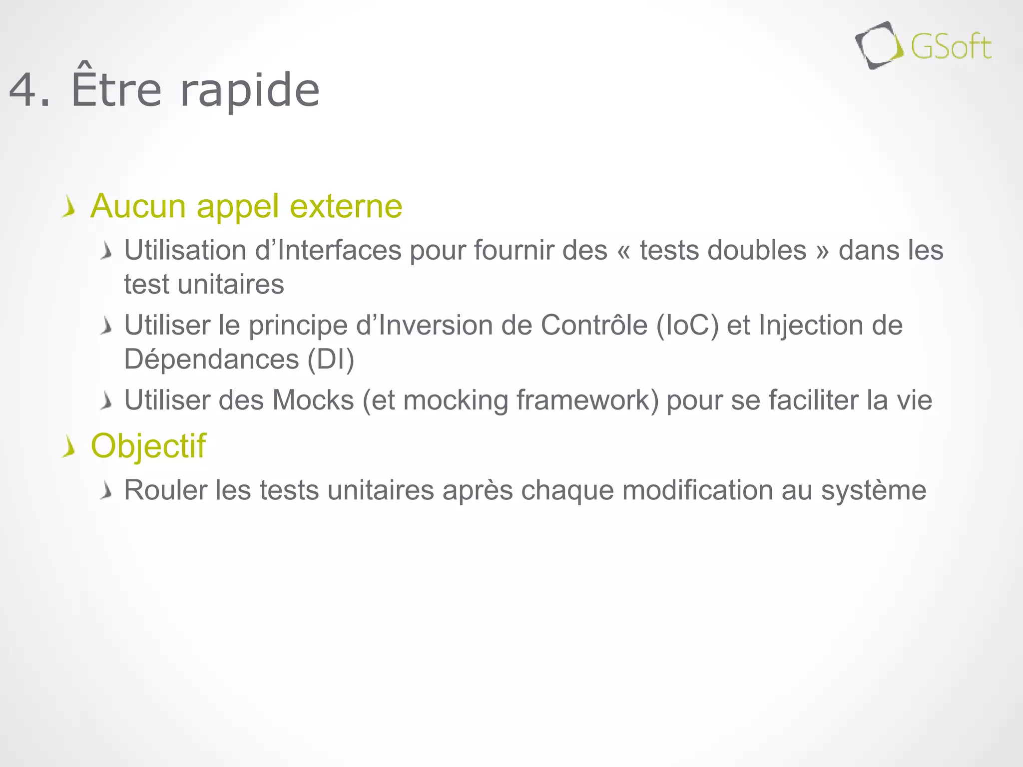Aucun appel externe
Utilisation d’Interfaces pour fournir des « tests doubles » dans les
test unitaires
Utiliser le principe d’Inversion de Contrôle (IoC) et Injection de
Dépendances (DI)
Utiliser des Mocks (et mocking framework) pour se faciliter la vie
Objectif
Rouler les tests unitaires après chaque modification au système
4. Être rapide
 