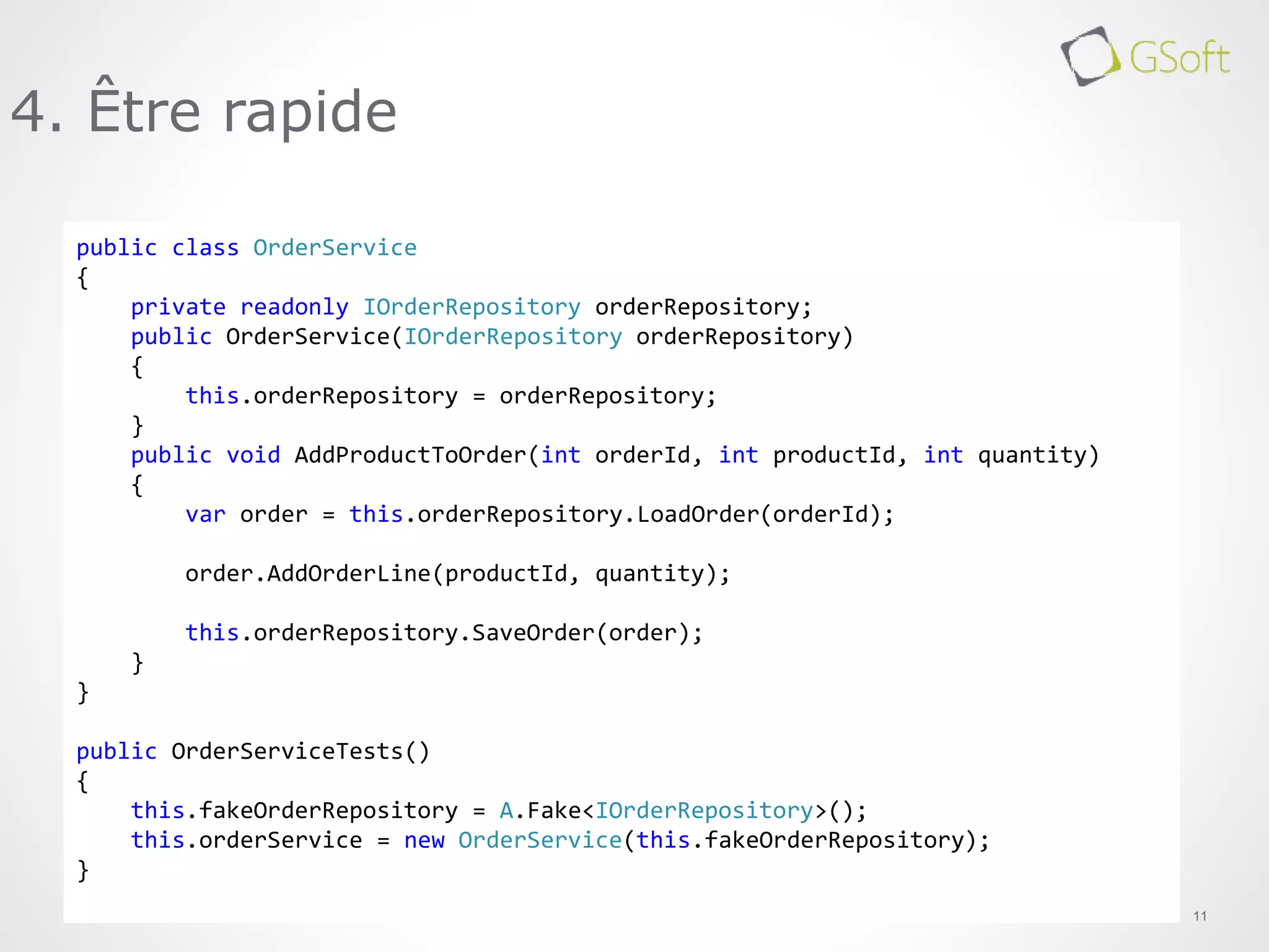 11
4. Être rapide
public class OrderService
{
private readonly IOrderRepository orderRepository;
public OrderService(IOrderRepository orderRepository)
{
this.orderRepository = orderRepository;
}
public void AddProductToOrder(int orderId, int productId, int quantity)
{
var order = this.orderRepository.LoadOrder(orderId);
order.AddOrderLine(productId, quantity);
this.orderRepository.SaveOrder(order);
}
}
public OrderServiceTests()
{
this.fakeOrderRepository = A.Fake<IOrderRepository>();
this.orderService = new OrderService(this.fakeOrderRepository);
}
 