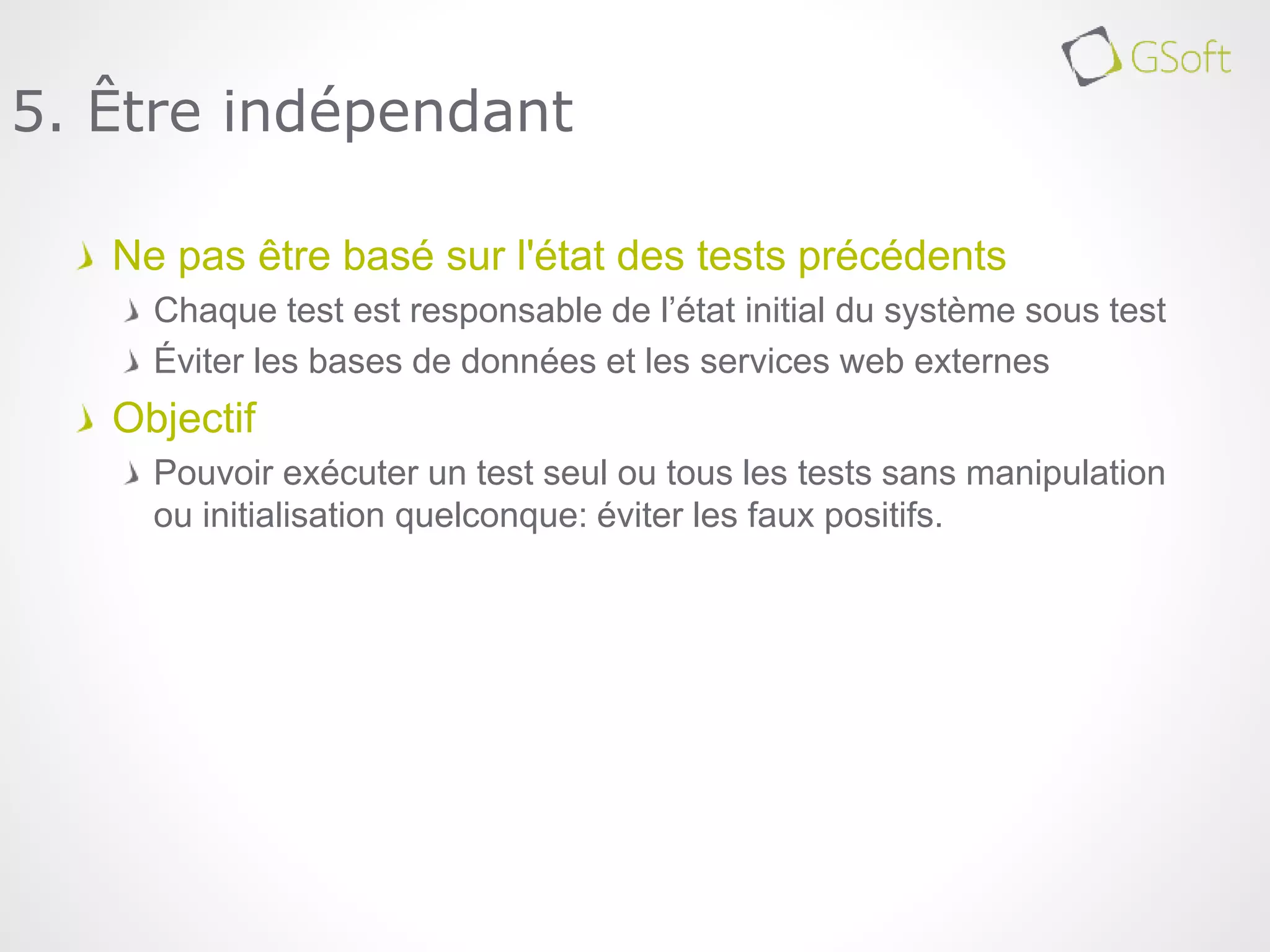 Ne pas être basé sur l'état des tests précédents
Chaque test est responsable de l’état initial du système sous test
Éviter les bases de données et les services web externes
Objectif
Pouvoir exécuter un test seul ou tous les tests sans manipulation
ou initialisation quelconque: éviter les faux positifs.
5. Être indépendant
 