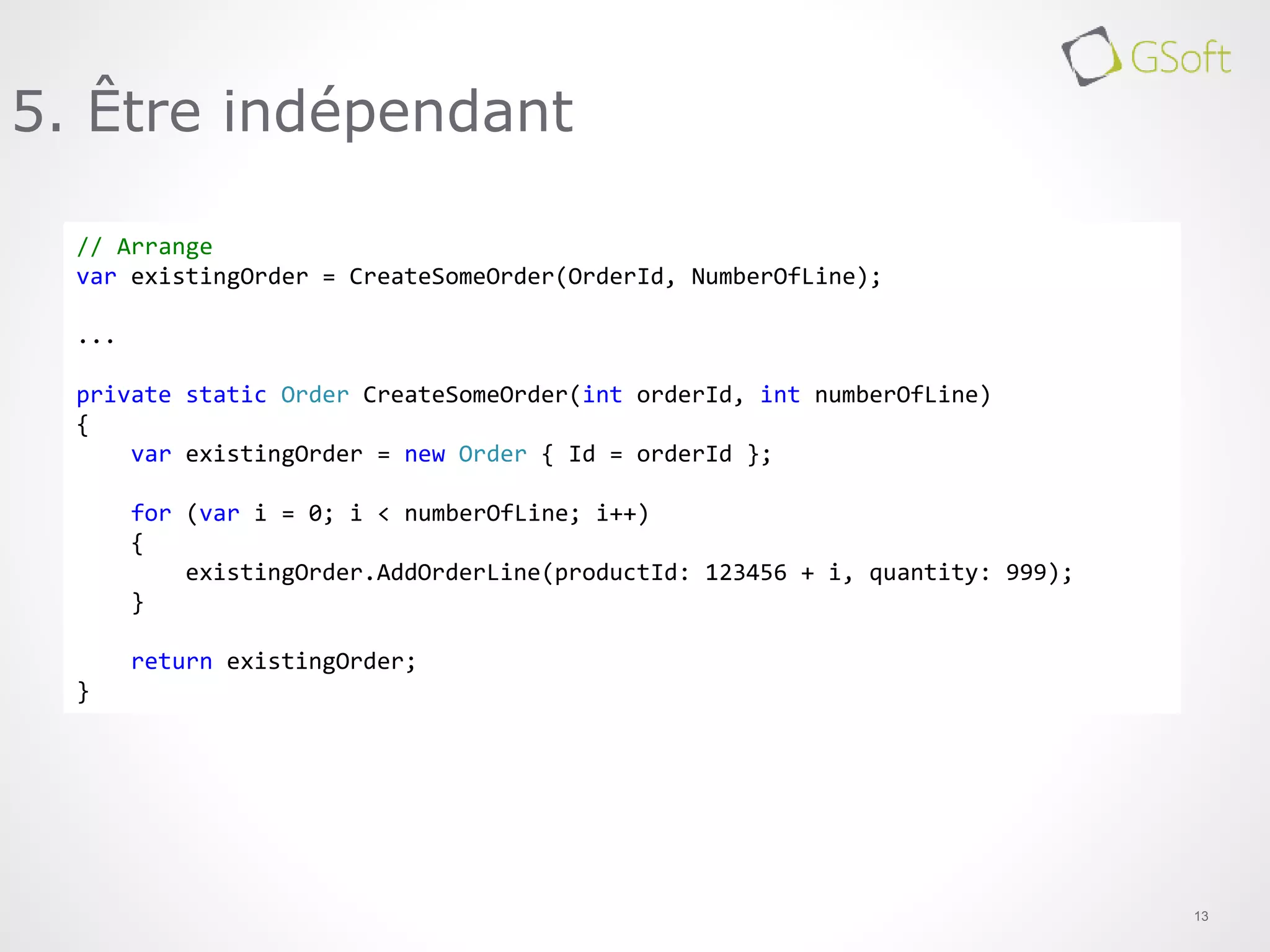 13
5. Être indépendant
// Arrange
var existingOrder = CreateSomeOrder(OrderId, NumberOfLine);
...
private static Order CreateSomeOrder(int orderId, int numberOfLine)
{
var existingOrder = new Order { Id = orderId };
for (var i = 0; i < numberOfLine; i++)
{
existingOrder.AddOrderLine(productId: 123456 + i, quantity: 999);
}
return existingOrder;
}
 