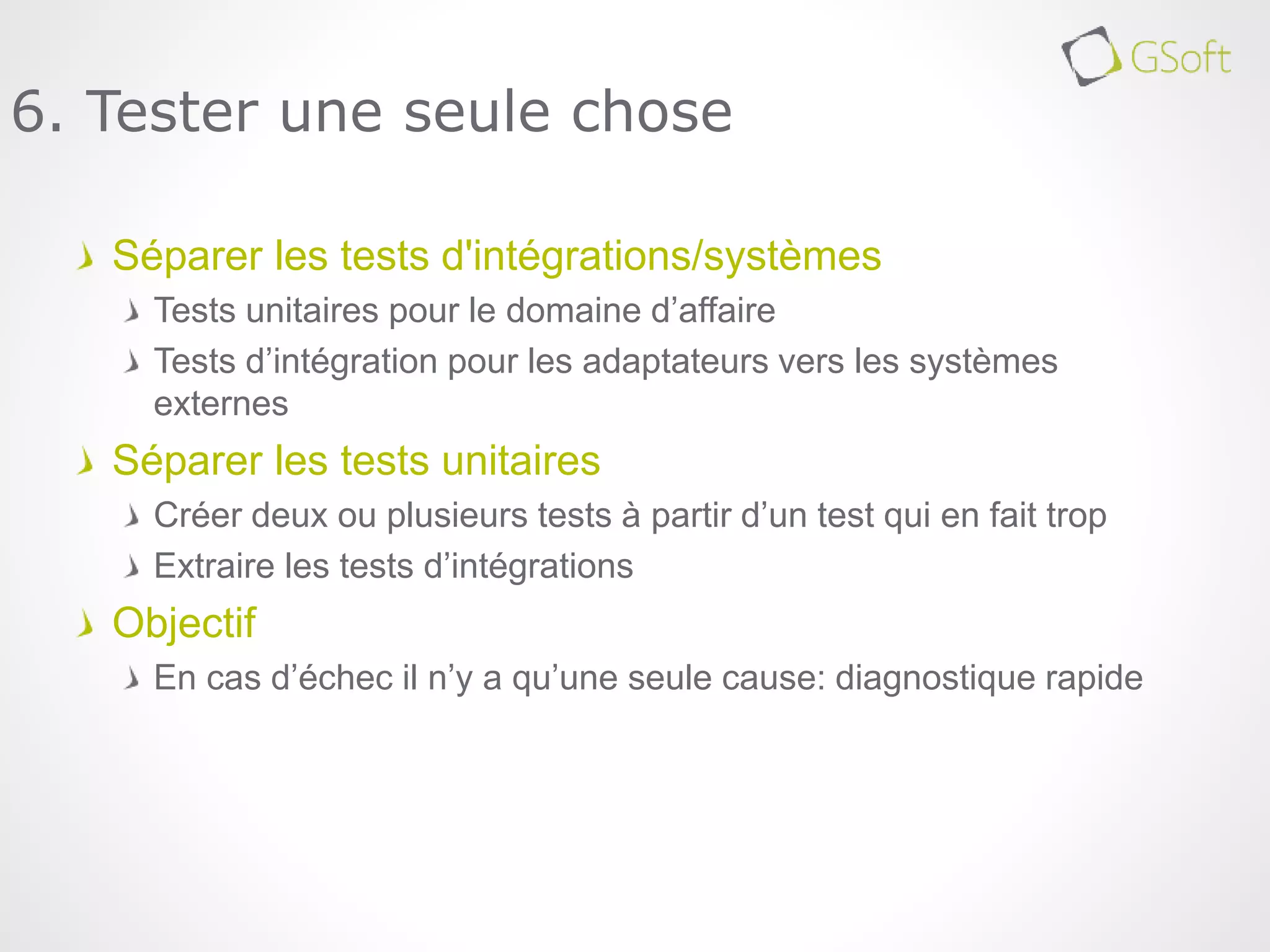 Séparer les tests d'intégrations/systèmes
Tests unitaires pour le domaine d’affaire
Tests d’intégration pour les adaptateurs vers les systèmes
externes
Séparer les tests unitaires
Créer deux ou plusieurs tests à partir d’un test qui en fait trop
Extraire les tests d’intégrations
Objectif
En cas d’échec il n’y a qu’une seule cause: diagnostique rapide
6. Tester une seule chose
 
