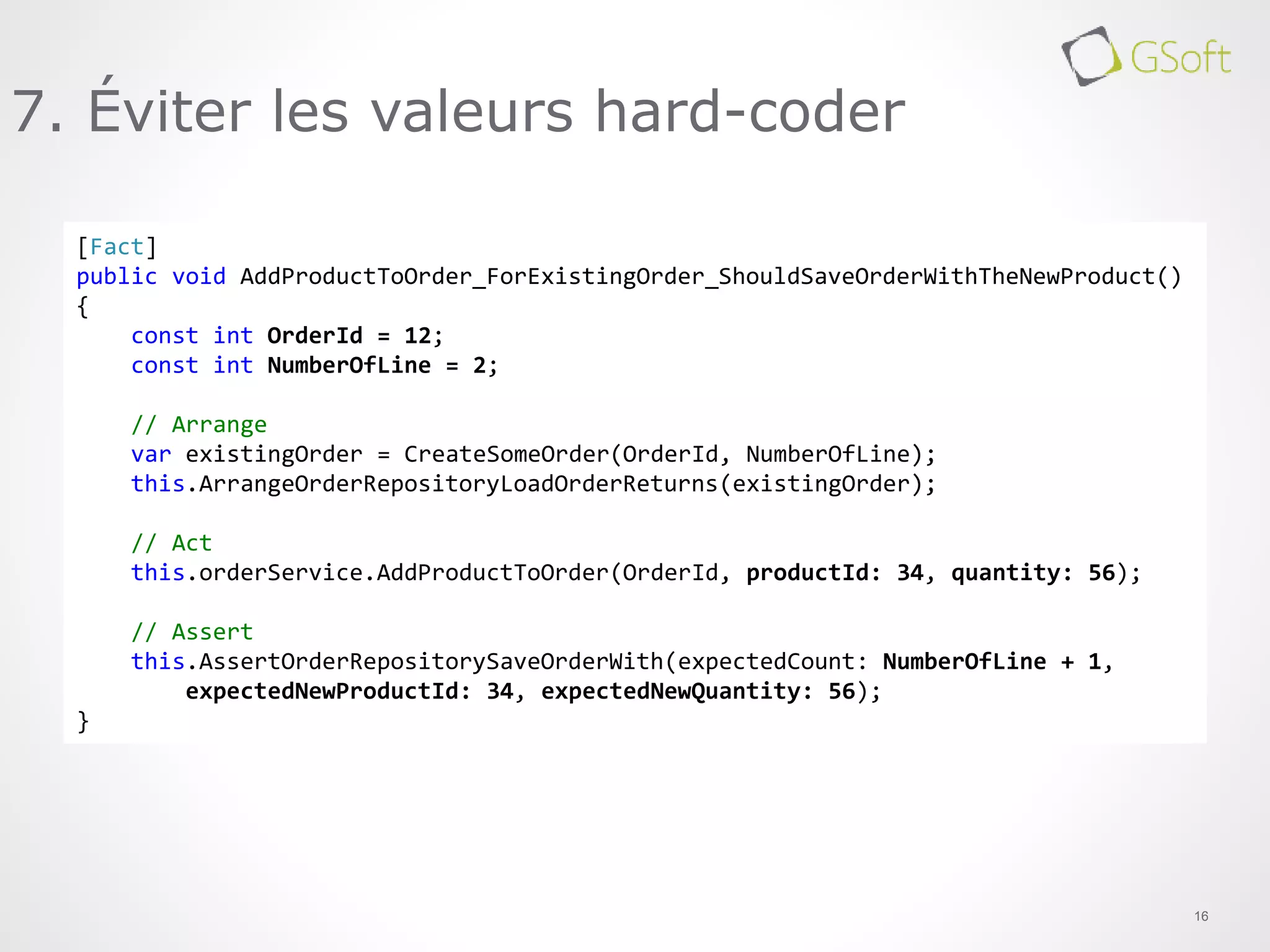 16
7. Éviter les valeurs hard-coder
[Fact]
public void AddProductToOrder_ForExistingOrder_ShouldSaveOrderWithTheNewProduct()
{
const int OrderId = 12;
const int NumberOfLine = 2;
// Arrange
var existingOrder = CreateSomeOrder(OrderId, NumberOfLine);
this.ArrangeOrderRepositoryLoadOrderReturns(existingOrder);
// Act
this.orderService.AddProductToOrder(OrderId, productId: 34, quantity: 56);
// Assert
this.AssertOrderRepositorySaveOrderWith(expectedCount: NumberOfLine + 1,
expectedNewProductId: 34, expectedNewQuantity: 56);
}
 