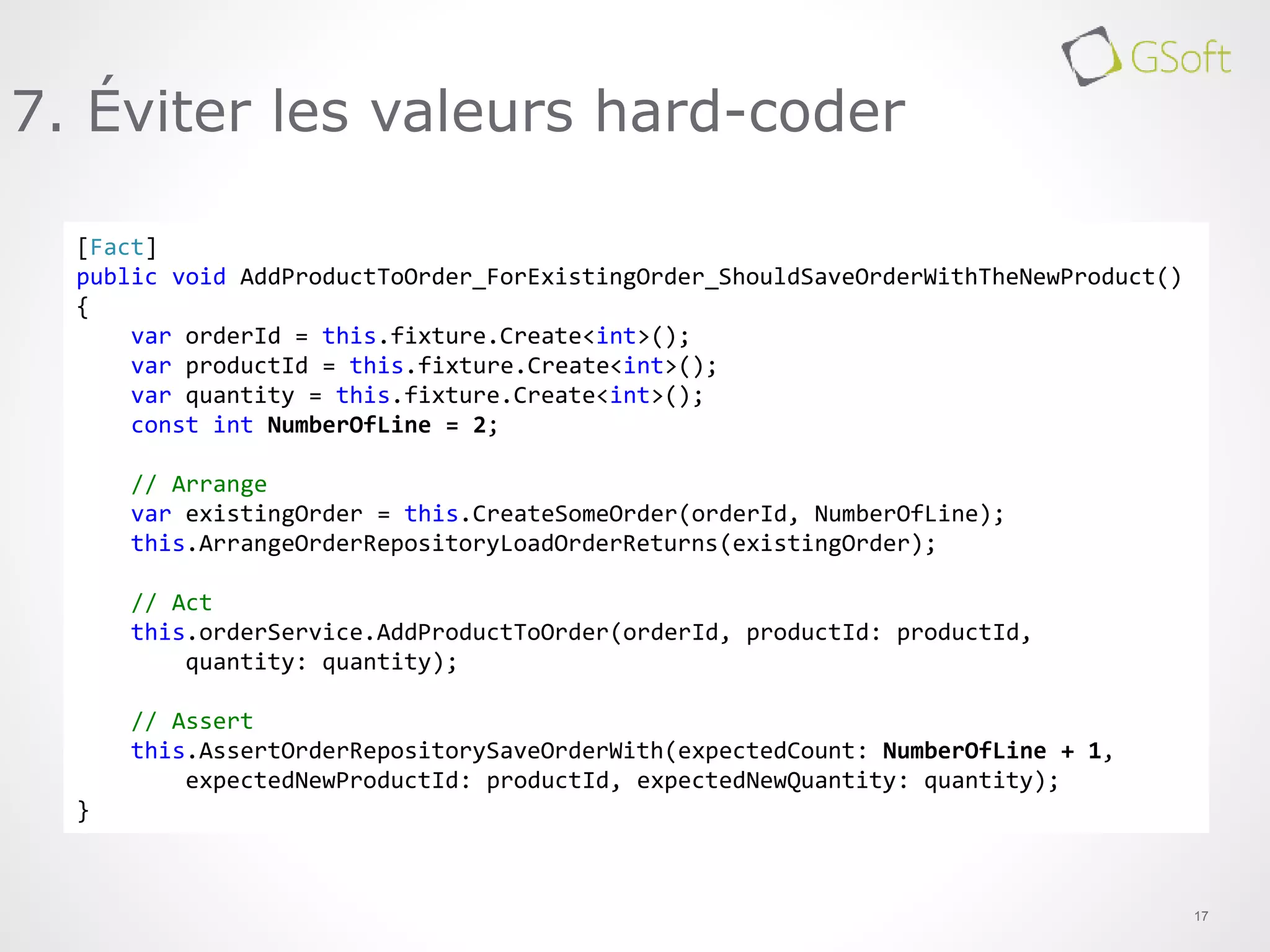 17
7. Éviter les valeurs hard-coder
[Fact]
public void AddProductToOrder_ForExistingOrder_ShouldSaveOrderWithTheNewProduct()
{
var orderId = this.fixture.Create<int>();
var productId = this.fixture.Create<int>();
var quantity = this.fixture.Create<int>();
const int NumberOfLine = 2;
// Arrange
var existingOrder = this.CreateSomeOrder(orderId, NumberOfLine);
this.ArrangeOrderRepositoryLoadOrderReturns(existingOrder);
// Act
this.orderService.AddProductToOrder(orderId, productId: productId,
quantity: quantity);
// Assert
this.AssertOrderRepositorySaveOrderWith(expectedCount: NumberOfLine + 1,
expectedNewProductId: productId, expectedNewQuantity: quantity);
}
 