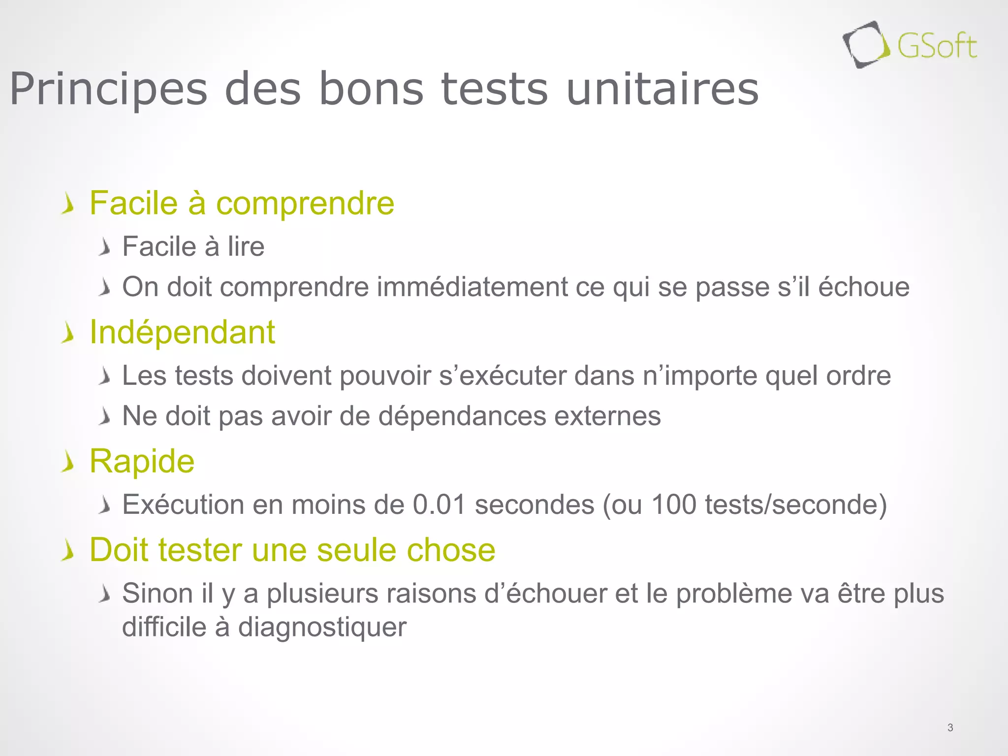 Facile à comprendre
Facile à lire
On doit comprendre immédiatement ce qui se passe s’il échoue
Indépendant
Les tests doivent pouvoir s’exécuter dans n’importe quel ordre
Ne doit pas avoir de dépendances externes
Rapide
Exécution en moins de 0.01 secondes (ou 100 tests/seconde)
Doit tester une seule chose
Sinon il y a plusieurs raisons d’échouer et le problème va être plus
difficile à diagnostiquer
3
Principes des bons tests unitaires
 