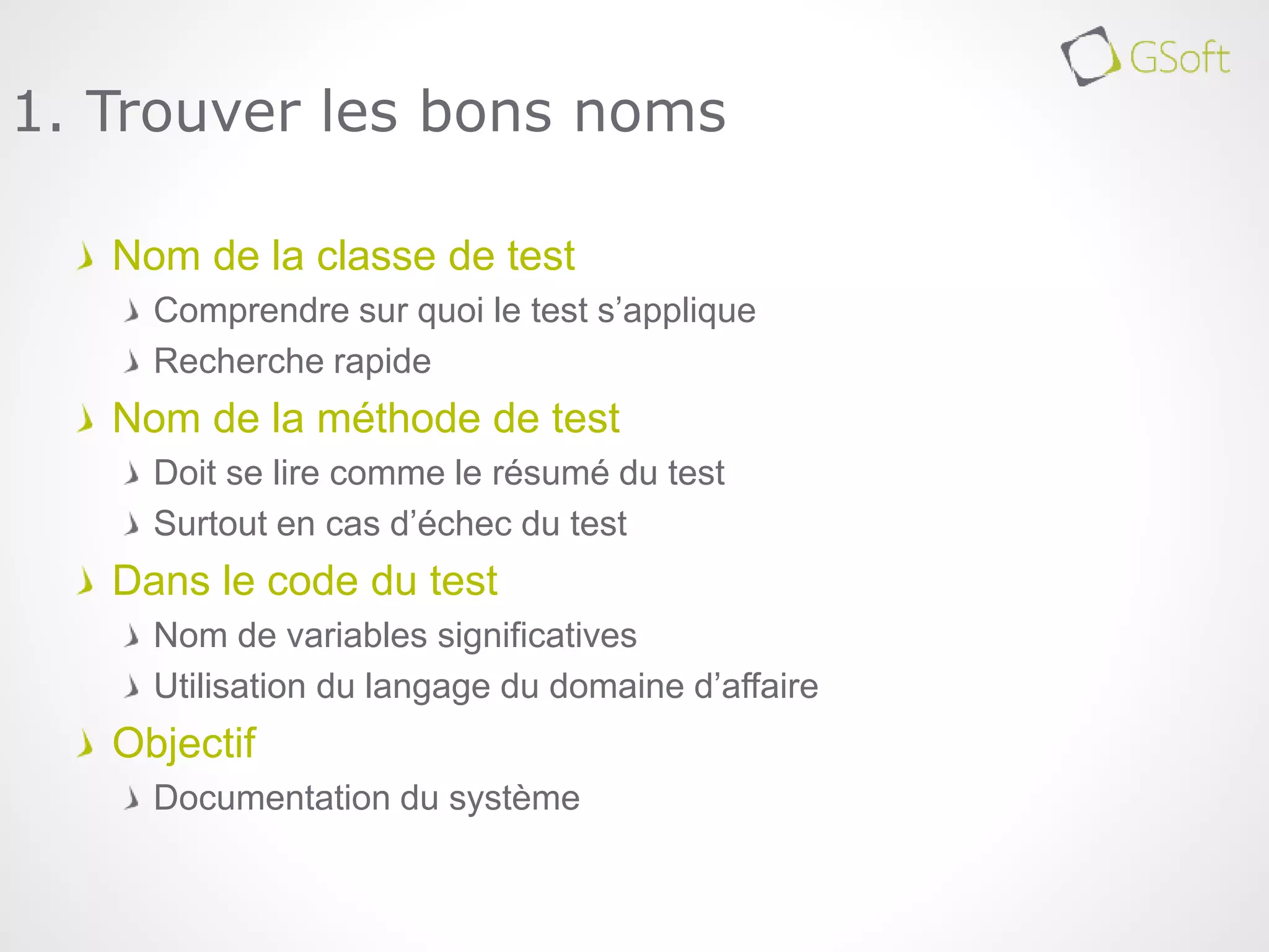Nom de la classe de test
Comprendre sur quoi le test s’applique
Recherche rapide
Nom de la méthode de test
Doit se lire comme le résumé du test
Surtout en cas d’échec du test
Dans le code du test
Nom de variables significatives
Utilisation du langage du domaine d’affaire
Objectif
Documentation du système
1. Trouver les bons noms
 