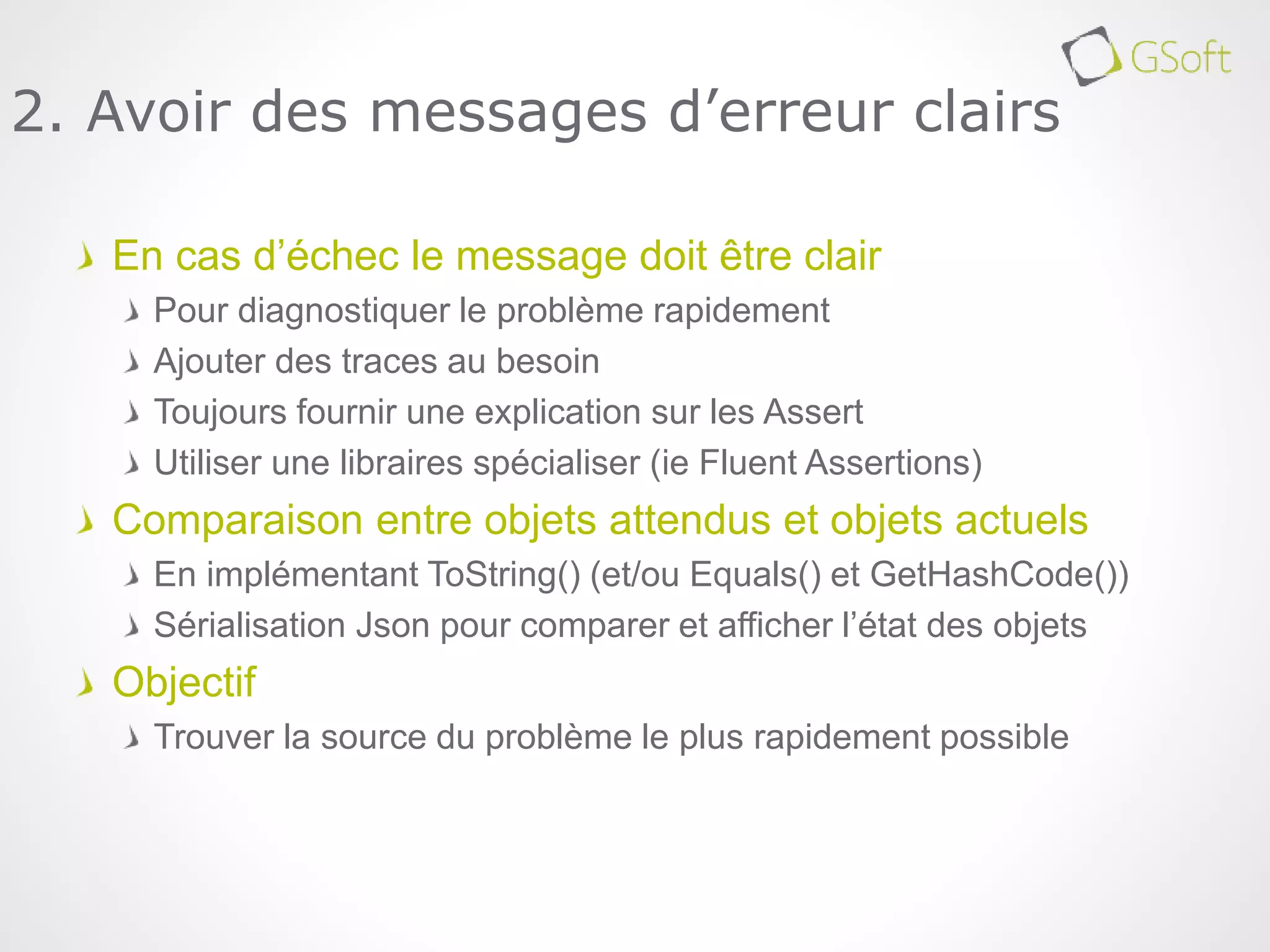 En cas d’échec le message doit être clair
Pour diagnostiquer le problème rapidement
Ajouter des traces au besoin
Toujours fournir une explication sur les Assert
Utiliser une libraires spécialiser (ie Fluent Assertions)
Comparaison entre objets attendus et objets actuels
En implémentant ToString() (et/ou Equals() et GetHashCode())
Sérialisation Json pour comparer et afficher l’état des objets
Objectif
Trouver la source du problème le plus rapidement possible
2. Avoir des messages d’erreur clairs
 