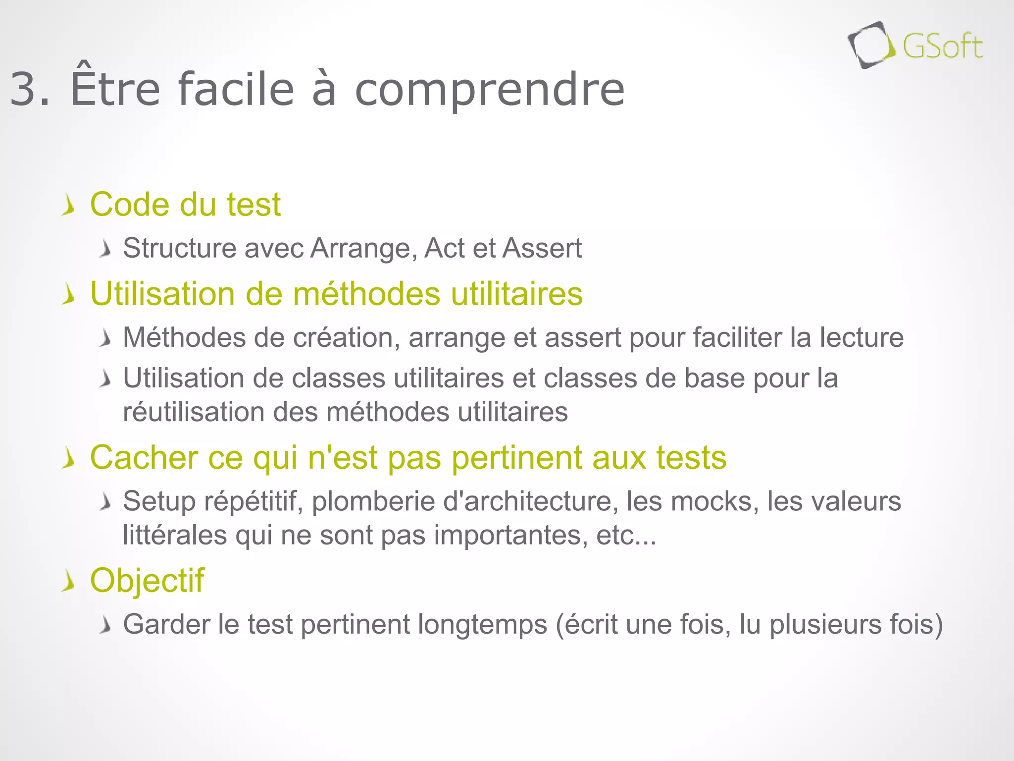 Code du test
Structure avec Arrange, Act et Assert
Utilisation de méthodes utilitaires
Méthodes de création, arrange et assert pour faciliter la lecture
Utilisation de classes utilitaires et classes de base pour la
réutilisation des méthodes utilitaires
Cacher ce qui n'est pas pertinent aux tests
Setup répétitif, plomberie d'architecture, les mocks, les valeurs
littérales qui ne sont pas importantes, etc...
Objectif
Garder le test pertinent longtemps (écrit une fois, lu plusieurs fois)
3. Être facile à comprendre
 