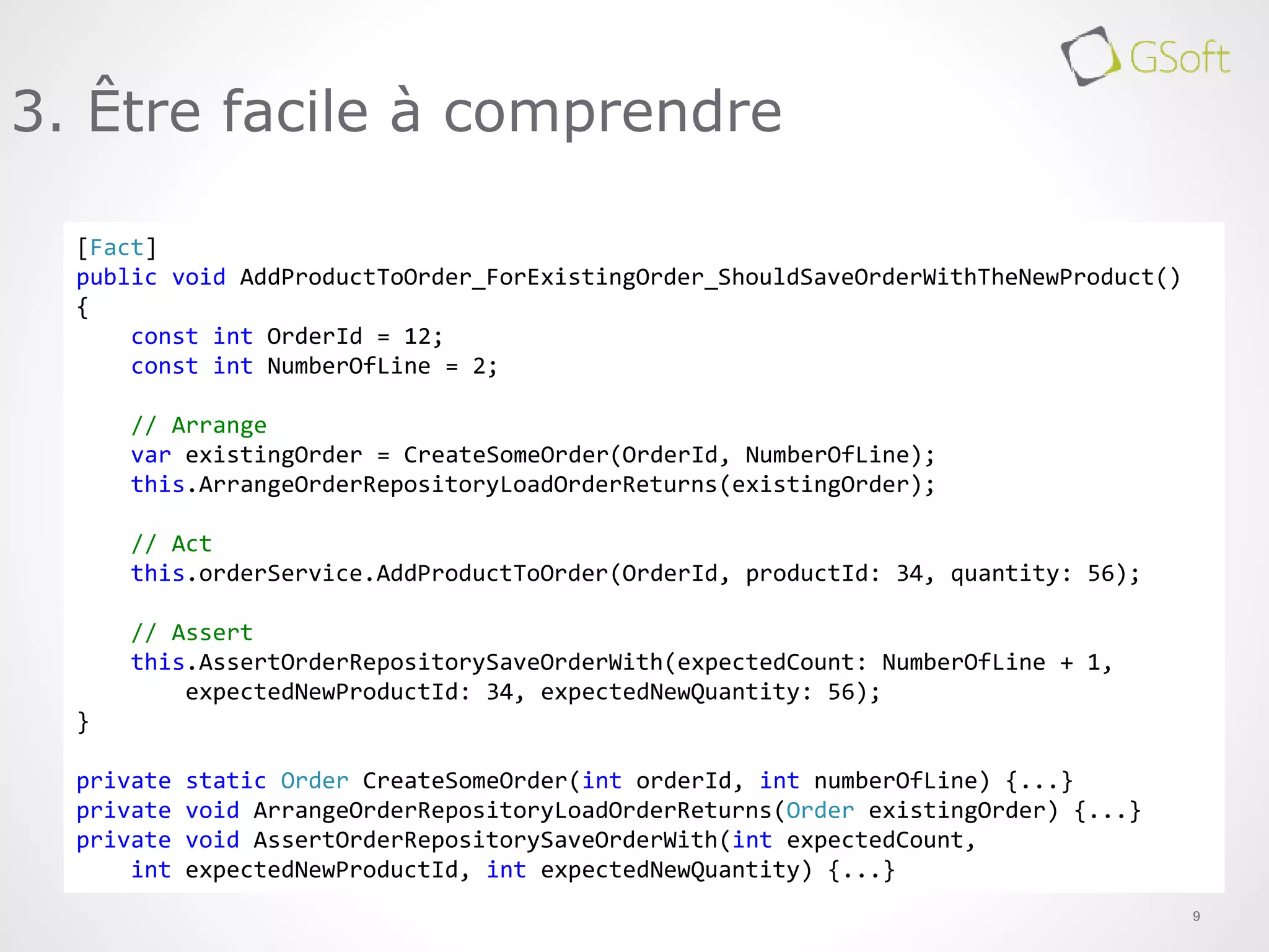 9
3. Être facile à comprendre
[Fact]
public void AddProductToOrder_ForExistingOrder_ShouldSaveOrderWithTheNewProduct()
{
const int OrderId = 12;
const int NumberOfLine = 2;
// Arrange
var existingOrder = CreateSomeOrder(OrderId, NumberOfLine);
this.ArrangeOrderRepositoryLoadOrderReturns(existingOrder);
// Act
this.orderService.AddProductToOrder(OrderId, productId: 34, quantity: 56);
// Assert
this.AssertOrderRepositorySaveOrderWith(expectedCount: NumberOfLine + 1,
expectedNewProductId: 34, expectedNewQuantity: 56);
}
private static Order CreateSomeOrder(int orderId, int numberOfLine) {...}
private void ArrangeOrderRepositoryLoadOrderReturns(Order existingOrder) {...}
private void AssertOrderRepositorySaveOrderWith(int expectedCount,
int expectedNewProductId, int expectedNewQuantity) {...}
 