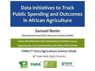 Data Initiatives to Track
Public Spending and Outcomes
in African Agriculture
FARA-7th Africa Agriculture Science Week
14th June 2016, Kigali, Rwanda
Samuel Benin
International Food Policy Research Institute (IFPRI)
DATA, INFORMATION AND KNOWLEDGE SYSTEMS Session
Organised by CTA, in partnership with FARA, IFPRI, GODAN
 