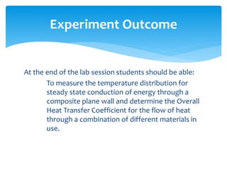 At the end of the lab session students should be able:
To measure the temperature distribution for
steady state conduction of energy through a
composite plane wall and determine the Overall
Heat Transfer Coefficient for the flow of heat
through a combination of different materials in
use.
Experiment Outcome
 