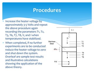  Increase the heater voltage by
approximately 3-5 Volts and repeat
the above procedure again
recording the parameters T1, T2,
T3, T6, T7, T8, V, and I when
temperatures have stabilized.
 When completed, if no further
experiments are to be conducted
reduce the heater voltage to zero
and shut down the system.
Overleaf are sample test results
and illustrative calculations
showing the application of the
above theory.
Procedures
 